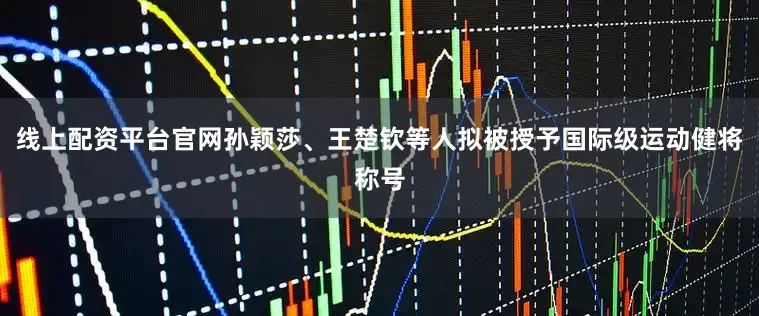 线上配资平台官网孙颖莎、王楚钦等人拟被授予国际级运动健将称号