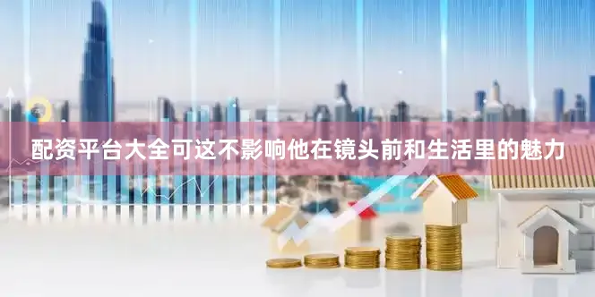配资平台大全可这不影响他在镜头前和生活里的魅力
