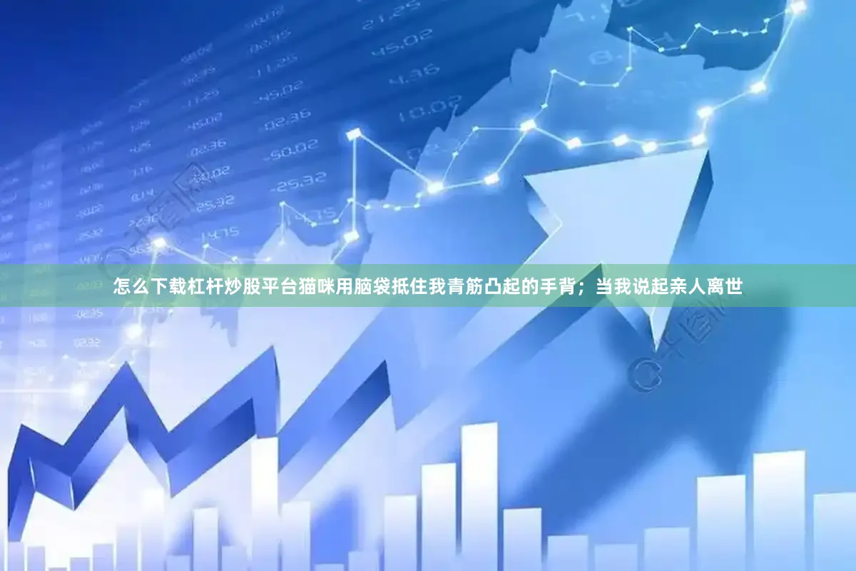 怎么下载杠杆炒股平台猫咪用脑袋抵住我青筋凸起的手背；当我说起亲人离世