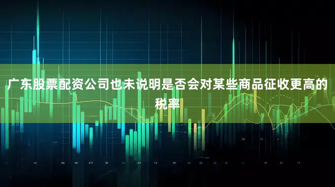广东股票配资公司也未说明是否会对某些商品征收更高的税率