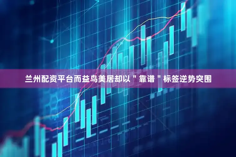 兰州配资平台而益鸟美居却以＂靠谱＂标签逆势突围