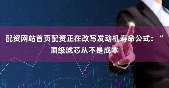 配资网站首页配资正在改写发动机寿命公式：“顶级滤芯从不是成本