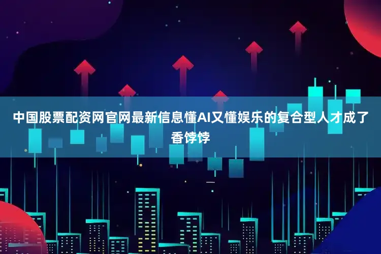 中国股票配资网官网最新信息懂AI又懂娱乐的复合型人才成了香饽饽