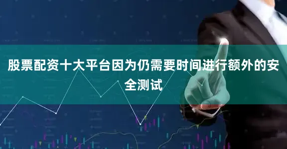 股票配资十大平台因为仍需要时间进行额外的安全测试