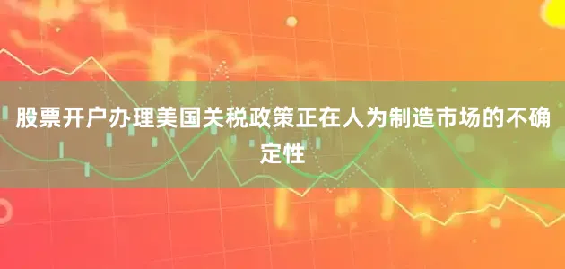 股票开户办理美国关税政策正在人为制造市场的不确定性