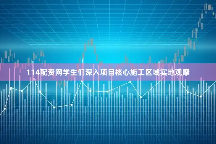 114配资网学生们深入项目核心施工区域实地观摩