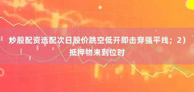 炒股配资选配次日股价跳空低开即击穿强平线；2）抵押物未到位时