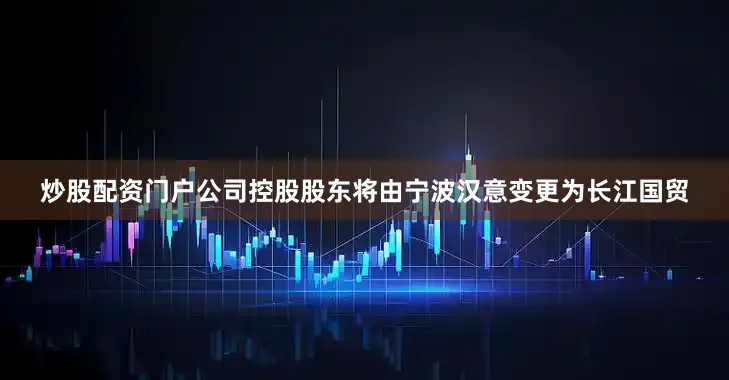 炒股配资门户公司控股股东将由宁波汉意变更为长江国贸