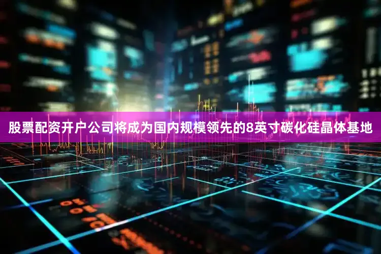 股票配资开户公司将成为国内规模领先的8英寸碳化硅晶体基地