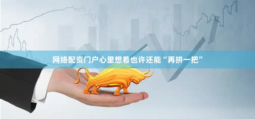 网络配资门户心里想着也许还能“再拼一把”