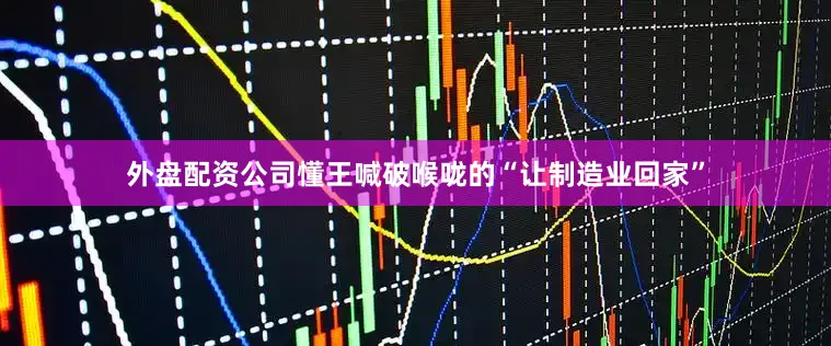 外盘配资公司懂王喊破喉咙的“让制造业回家”
