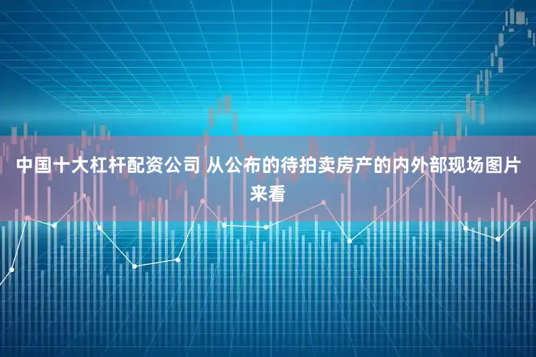 中国十大杠杆配资公司 从公布的待拍卖房产的内外部现场图片来看