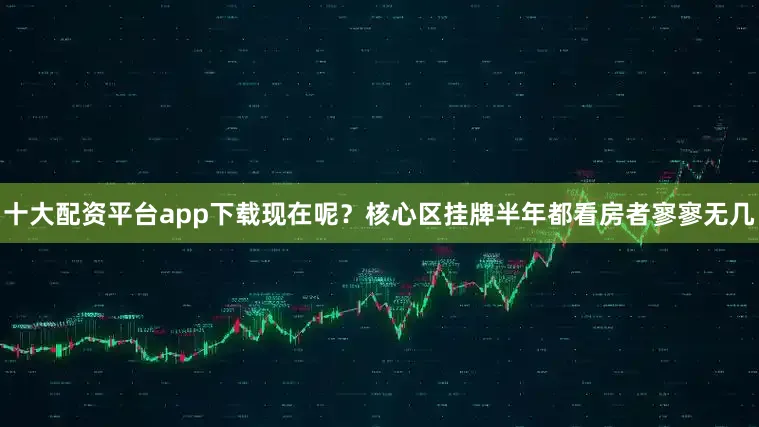 十大配资平台app下载现在呢？核心区挂牌半年都看房者寥寥无几