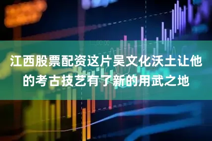 江西股票配资这片吴文化沃土让他的考古技艺有了新的用武之地