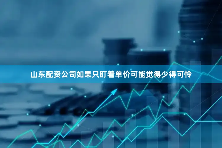 山东配资公司如果只盯着单价可能觉得少得可怜