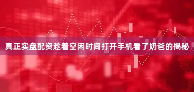 真正实盘配资趁着空闲时间打开手机看了奶爸的揭秘